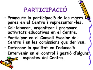 PARTICIPACIÓ
• Promoure la participació de les mares i
  pares en el Centre i representar-les.
• Col·laborar, organitzar i promoure
  activitats educatives en el Centre.
• Participar en el Consell Escolar del
  Centre i en les comissions que deriven.
• Defensar la qualitat en l’educació
• Intervenir en el control i gestió d’alguns
          aspectes del Centre.
 