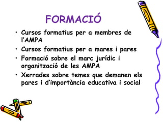 FORMACIÓ
• Cursos formatius per a membres de
  l’AMPA
• Cursos formatius per a mares i pares
• Formació sobre el marc jurídic i
  organització de les AMPA
• Xerrades sobre temes que demanen els
  pares i d’importància educativa i social
 