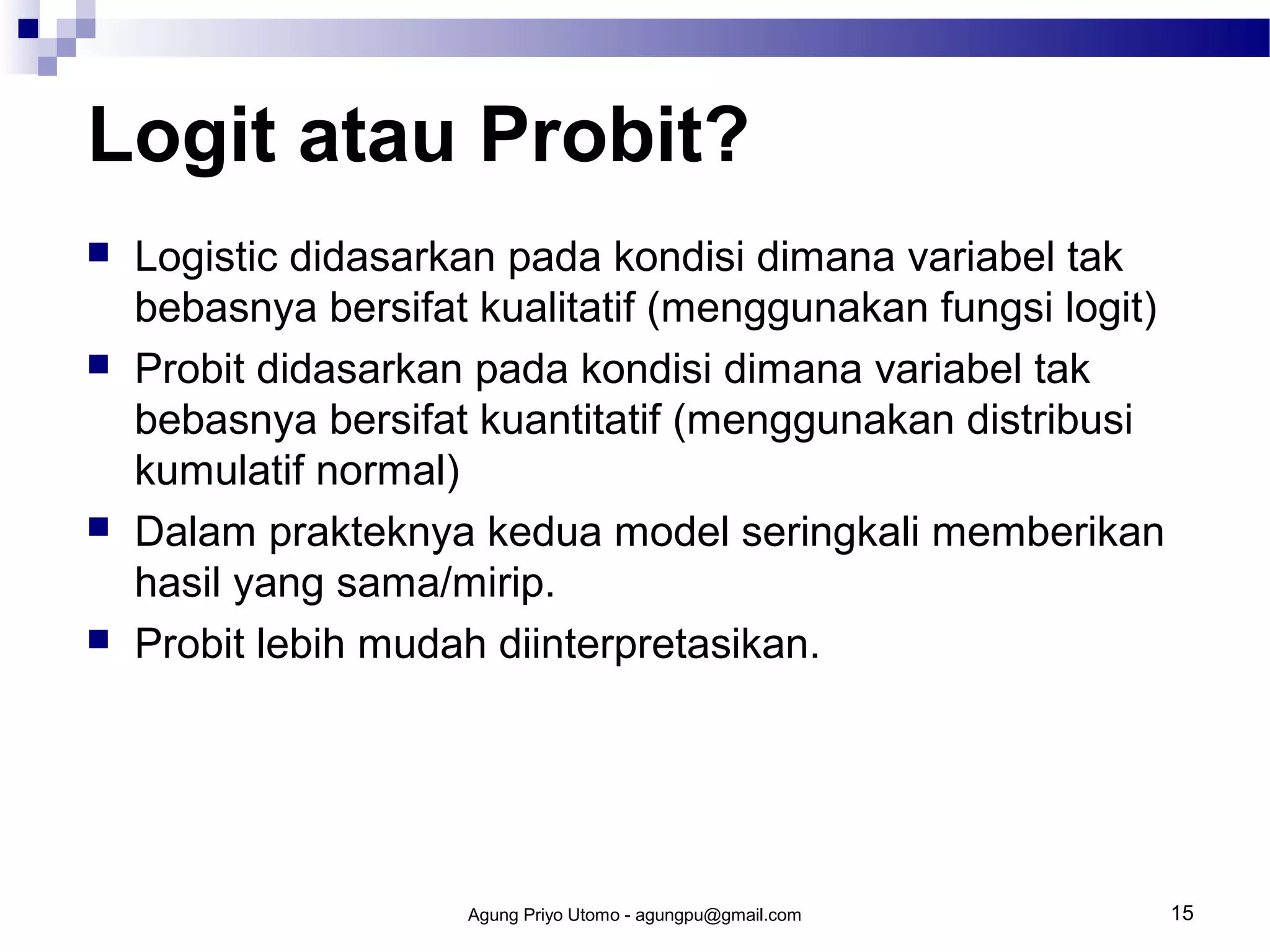 Logit atau Probit?








Logistic didasarkan pada kondisi dimana variabel tak
bebasnya bersifat kualitatif (menggunakan fungsi logit)
Probit didasarkan pada kondisi dimana variabel tak
bebasnya bersifat kuantitatif (menggunakan distribusi
kumulatif normal)
Dalam prakteknya kedua model seringkali memberikan
hasil yang sama/mirip.
Probit lebih mudah diinterpretasikan.

Agung Priyo Utomo - agungpu@gmail.com

15

 