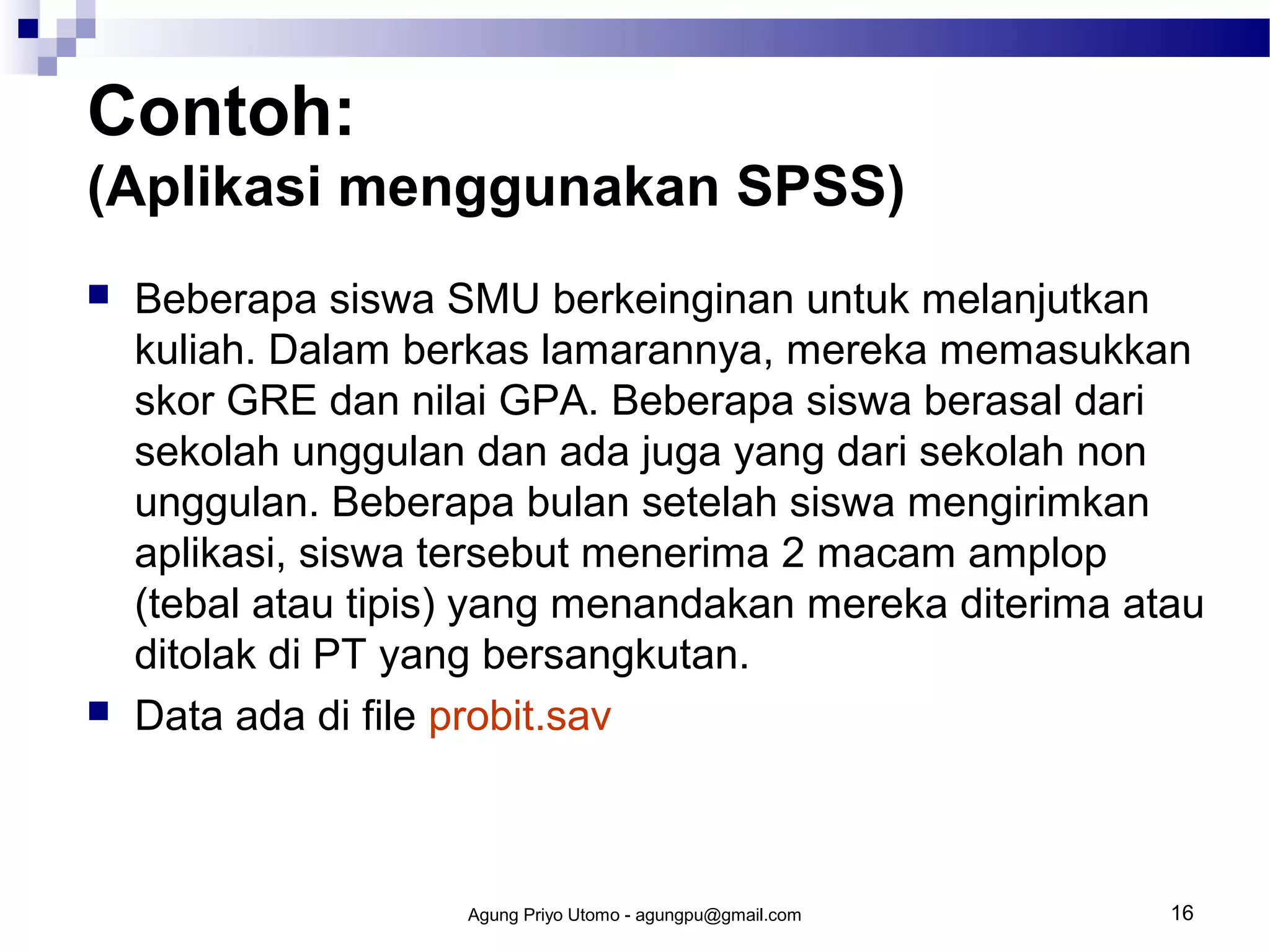 Contoh:
(Aplikasi menggunakan SPSS)




Beberapa siswa SMU berkeinginan untuk melanjutkan
kuliah. Dalam berkas lamarannya, mereka memasukkan
skor GRE dan nilai GPA. Beberapa siswa berasal dari
sekolah unggulan dan ada juga yang dari sekolah non
unggulan. Beberapa bulan setelah siswa mengirimkan
aplikasi, siswa tersebut menerima 2 macam amplop
(tebal atau tipis) yang menandakan mereka diterima atau
ditolak di PT yang bersangkutan.
Data ada di file probit.sav

Agung Priyo Utomo - agungpu@gmail.com

16

 
