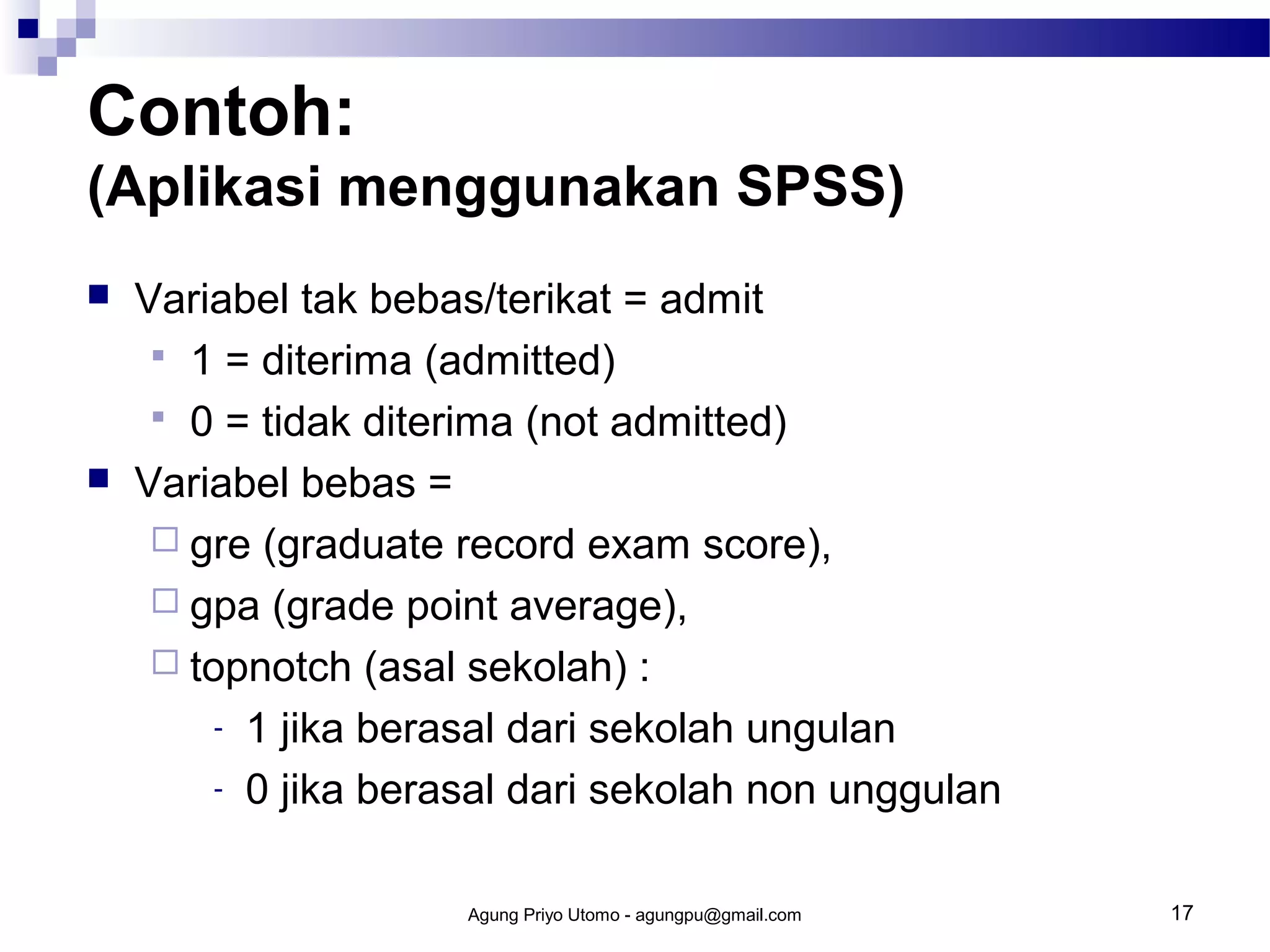 Contoh:
(Aplikasi menggunakan SPSS)




Variabel tak bebas/terikat = admit
 1 = diterima (admitted)
 0 = tidak diterima (not admitted)
Variabel bebas =
 gre (graduate record exam score),
 gpa (grade point average),
 topnotch (asal sekolah) :
- 1 jika berasal dari sekolah ungulan
- 0 jika berasal dari sekolah non unggulan
Agung Priyo Utomo - agungpu@gmail.com

17

 