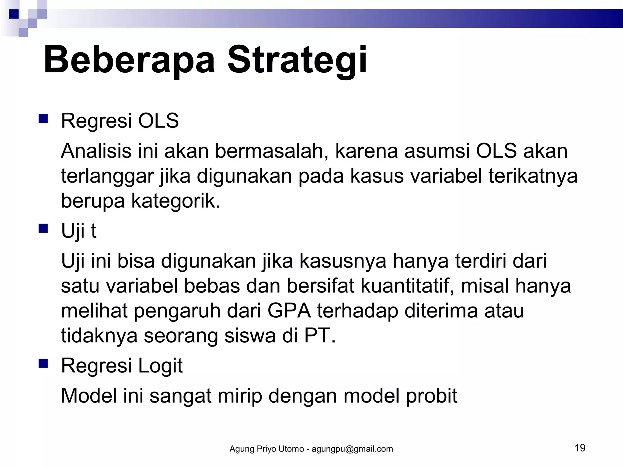 Beberapa Strategi






Regresi OLS
Analisis ini akan bermasalah, karena asumsi OLS akan
terlanggar jika digunakan pada kasus variabel terikatnya
berupa kategorik.
Uji t
Uji ini bisa digunakan jika kasusnya hanya terdiri dari
satu variabel bebas dan bersifat kuantitatif, misal hanya
melihat pengaruh dari GPA terhadap diterima atau
tidaknya seorang siswa di PT.
Regresi Logit
Model ini sangat mirip dengan model probit
Agung Priyo Utomo - agungpu@gmail.com

19

 