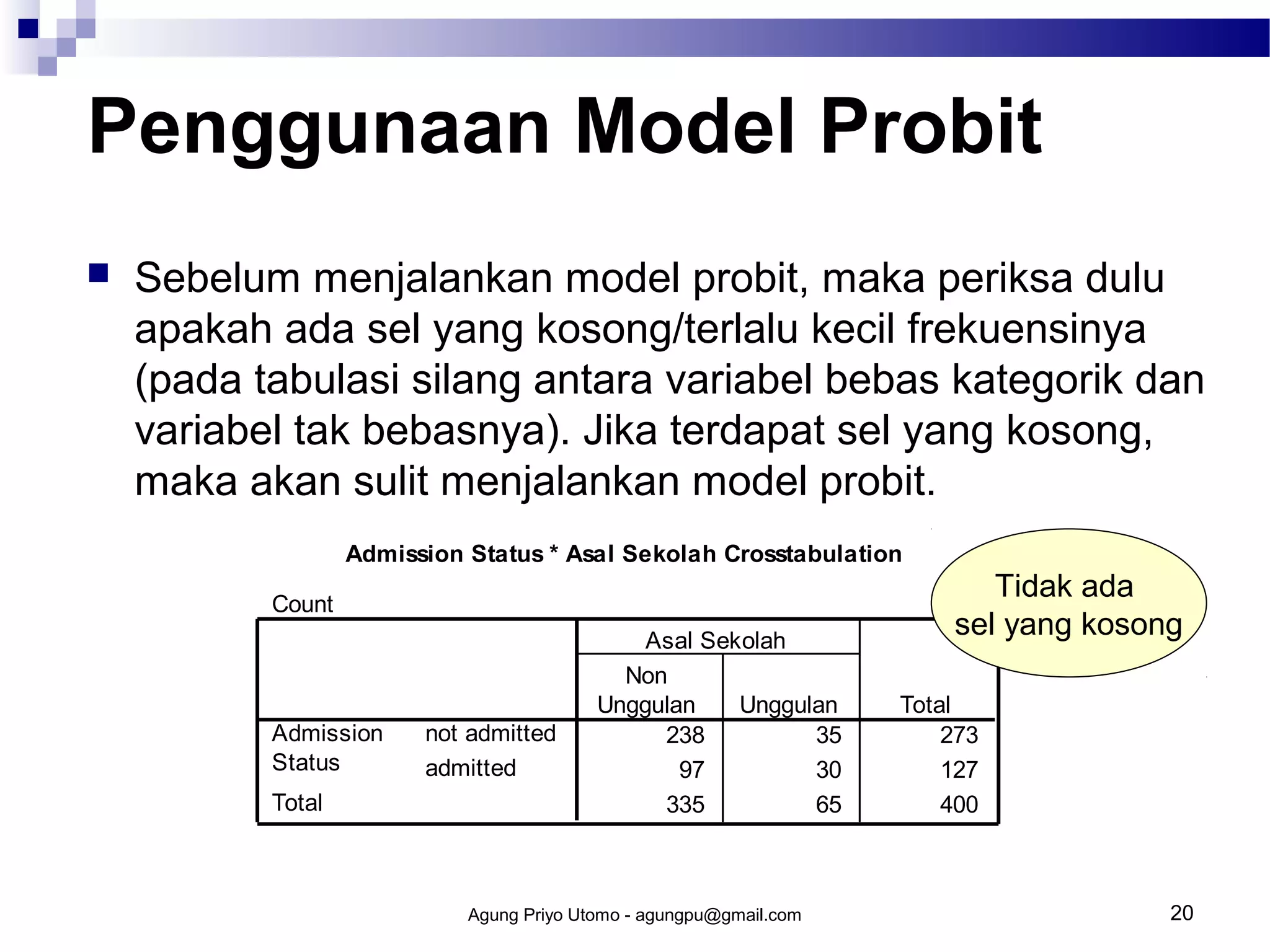Penggunaan Model Probit


Sebelum menjalankan model probit, maka periksa dulu
apakah ada sel yang kosong/terlalu kecil frekuensinya
(pada tabulasi silang antara variabel bebas kategorik dan
variabel tak bebasnya). Jika terdapat sel yang kosong,
maka akan sulit menjalankan model probit.
Admission Status * Asal Sekolah Crosstabulation
Count

Admission
Status
Total

not admitted
admitted

Asal Sekolah
Non
Unggulan
Unggulan
238
35
97
30
335
65

Agung Priyo Utomo - agungpu@gmail.com

Tidak ada
sel yang kosong
Total
273
127
400

20

 