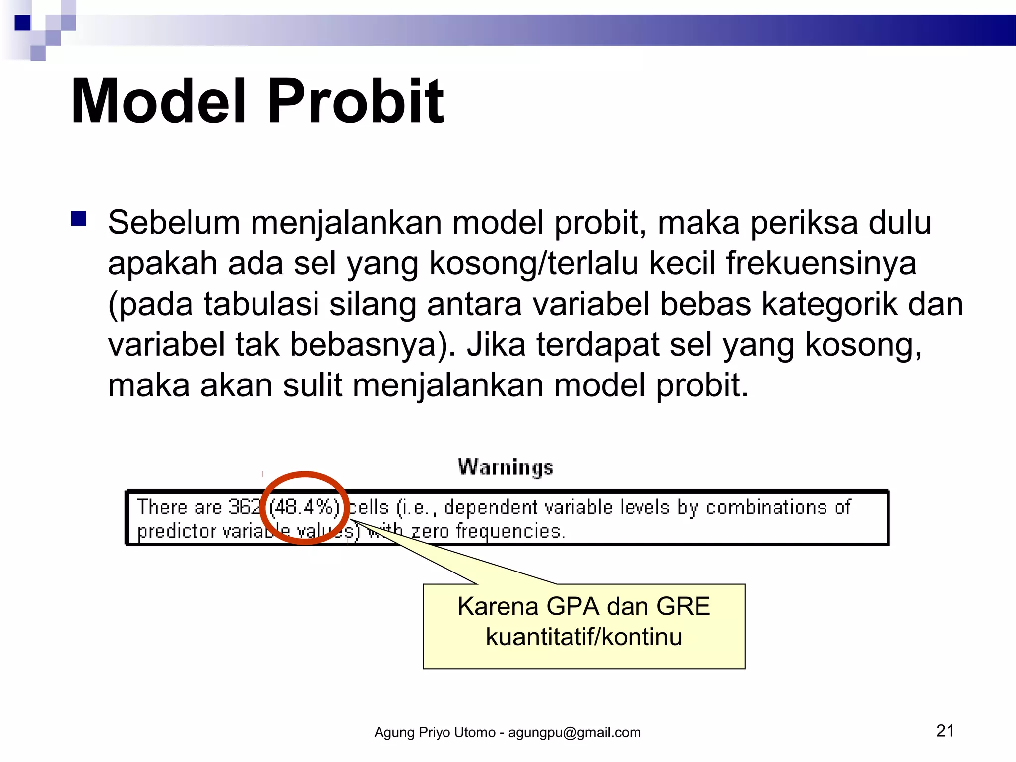 Model Probit


Sebelum menjalankan model probit, maka periksa dulu
apakah ada sel yang kosong/terlalu kecil frekuensinya
(pada tabulasi silang antara variabel bebas kategorik dan
variabel tak bebasnya). Jika terdapat sel yang kosong,
maka akan sulit menjalankan model probit.

Karena GPA dan GRE
kuantitatif/kontinu

Agung Priyo Utomo - agungpu@gmail.com

21

 