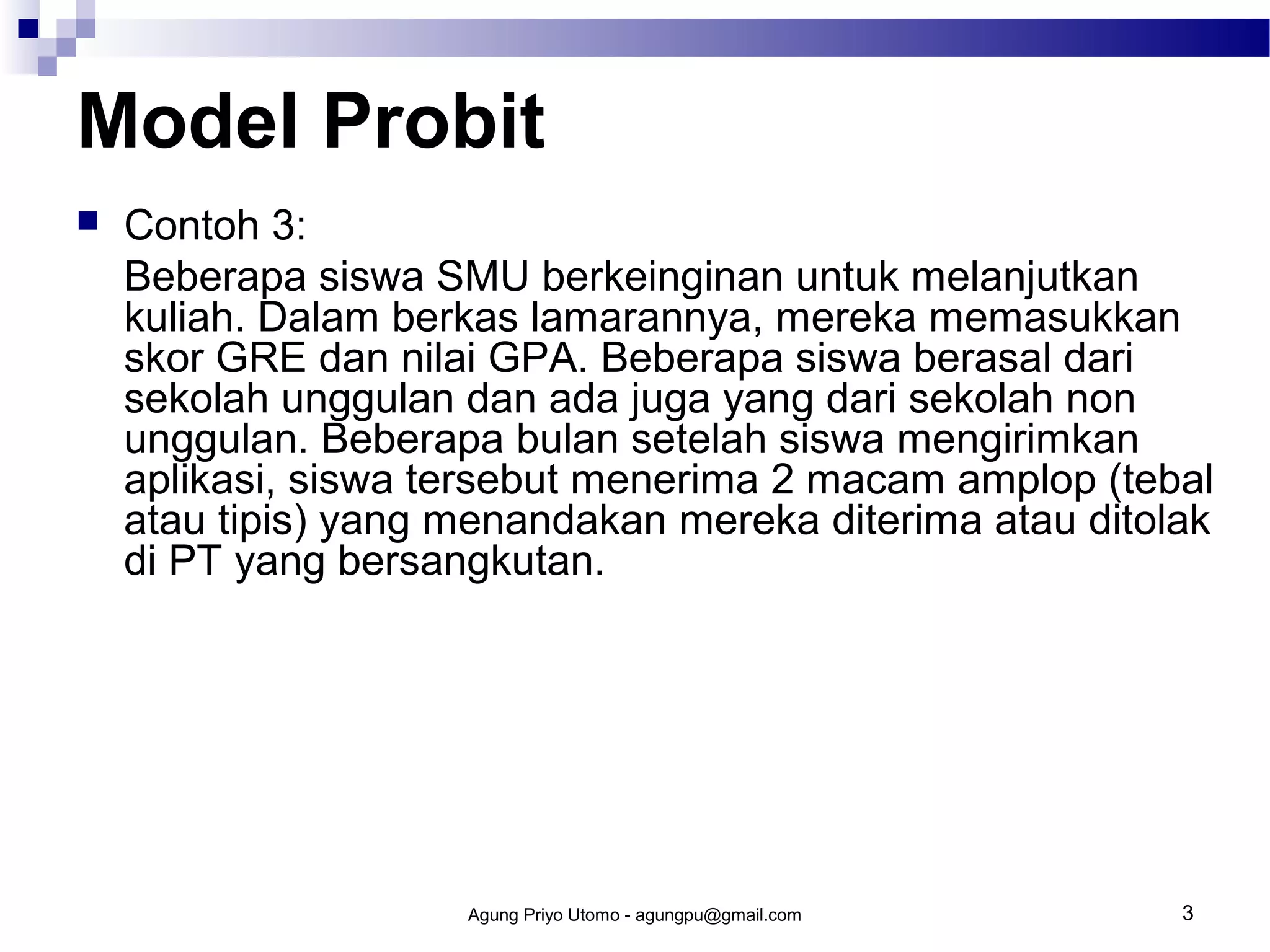 Model Probit


Contoh 3:
Beberapa siswa SMU berkeinginan untuk melanjutkan
kuliah. Dalam berkas lamarannya, mereka memasukkan
skor GRE dan nilai GPA. Beberapa siswa berasal dari
sekolah unggulan dan ada juga yang dari sekolah non
unggulan. Beberapa bulan setelah siswa mengirimkan
aplikasi, siswa tersebut menerima 2 macam amplop (tebal
atau tipis) yang menandakan mereka diterima atau ditolak
di PT yang bersangkutan.

Agung Priyo Utomo - agungpu@gmail.com

3

 