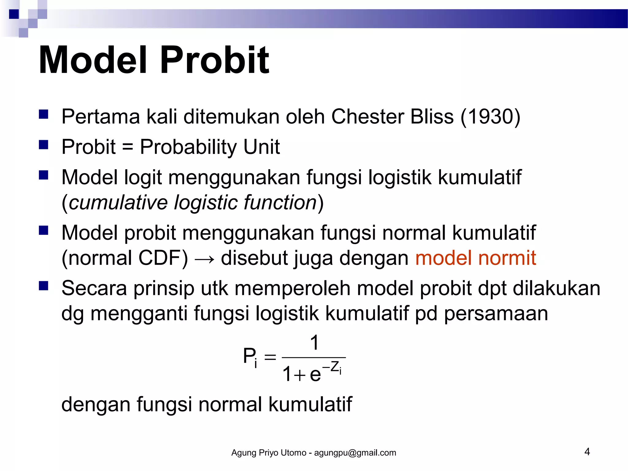 Model Probit








Pertama kali ditemukan oleh Chester Bliss (1930)
Probit = Probability Unit
Model logit menggunakan fungsi logistik kumulatif
(cumulative logistic function)
Model probit menggunakan fungsi normal kumulatif
(normal CDF) → disebut juga dengan model normit
Secara prinsip utk memperoleh model probit dpt dilakukan
dg mengganti fungsi logistik kumulatif pd persamaan
1
Pi =
1 + e − Zi
dengan fungsi normal kumulatif
Agung Priyo Utomo - agungpu@gmail.com

4

 