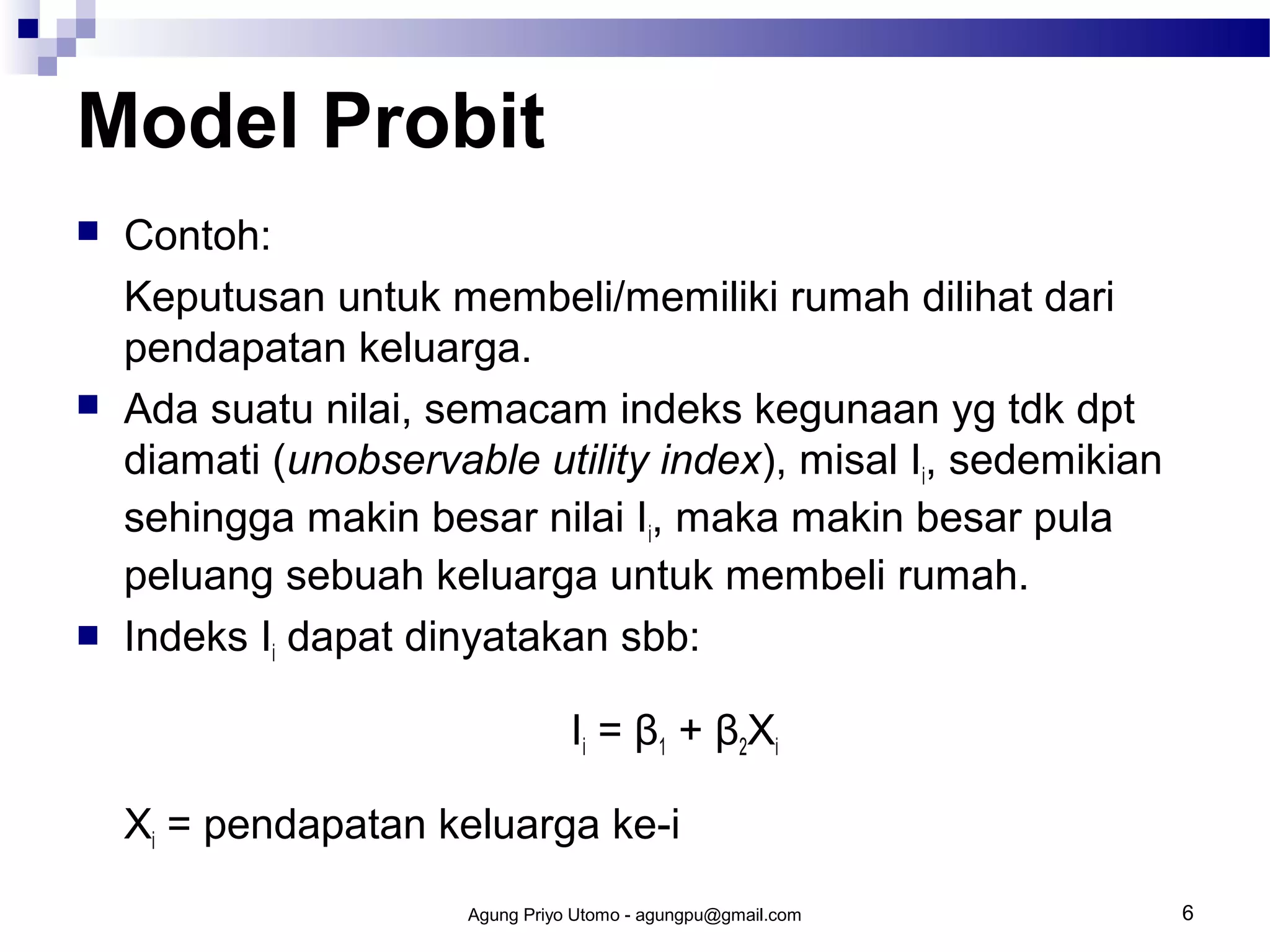 Model Probit






Contoh:
Keputusan untuk membeli/memiliki rumah dilihat dari
pendapatan keluarga.
Ada suatu nilai, semacam indeks kegunaan yg tdk dpt
diamati (unobservable utility index), misal Ii, sedemikian
sehingga makin besar nilai Ii, maka makin besar pula
peluang sebuah keluarga untuk membeli rumah.
Indeks Ii dapat dinyatakan sbb:
Ii = β1 + β2Xi
Xi = pendapatan keluarga ke-i
Agung Priyo Utomo - agungpu@gmail.com

6

 