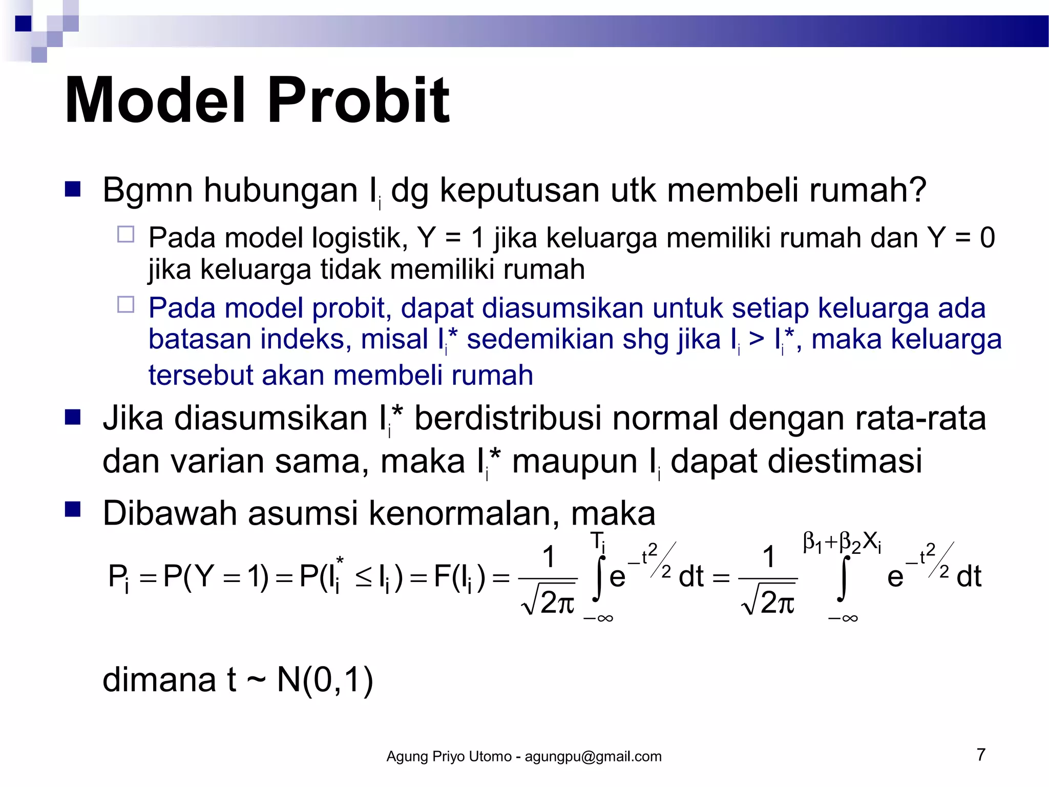 Model Probit


Bgmn hubungan Ii dg keputusan utk membeli rumah?







Pada model logistik, Y = 1 jika keluarga memiliki rumah dan Y = 0
jika keluarga tidak memiliki rumah
Pada model probit, dapat diasumsikan untuk setiap keluarga ada
batasan indeks, misal Ii* sedemikian shg jika Ii > Ii*, maka keluarga
tersebut akan membeli rumah

Jika diasumsikan Ii* berdistribusi normal dengan rata-rata
dan varian sama, maka Ii* maupun Ii dapat diestimasi
Dibawah asumsi kenormalan, maka
Pi = P( Y = 1)

= P(Ii*

T

≤ Ii ) = F(Ii ) =

1 i − t2 2
∫ e dt =
2π − ∞

1
2π

β1 + β2 Xi

∫

e

−t

2
2

dt

−∞

dimana t ~ N(0,1)
Agung Priyo Utomo - agungpu@gmail.com

7

 