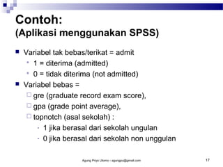 Contoh:
(Aplikasi menggunakan SPSS)




Variabel tak bebas/terikat = admit
 1 = diterima (admitted)
 0 = tidak diterima (not admitted)
Variabel bebas =
 gre (graduate record exam score),
 gpa (grade point average),
 topnotch (asal sekolah) :
- 1 jika berasal dari sekolah ungulan
- 0 jika berasal dari sekolah non unggulan
Agung Priyo Utomo - agungpu@gmail.com

17

 