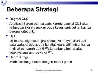 Beberapa Strategi






Regresi OLS
Analisis ini akan bermasalah, karena asumsi OLS akan
terlanggar jika digunakan pada kasus variabel terikatnya
berupa kategorik.
Uji t
Uji ini bisa digunakan jika kasusnya hanya terdiri dari
satu variabel bebas dan bersifat kuantitatif, misal hanya
melihat pengaruh dari GPA terhadap diterima atau
tidaknya seorang siswa di PT.
Regresi Logit
Model ini sangat mirip dengan model probit
Agung Priyo Utomo - agungpu@gmail.com

19

 