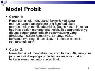 Model Probit


Contoh 1:
Penelitian untuk mengetahui faktor-faktor yang
mempengaruhi apakah seorang kandidat akan
memenangkan pemilu atau tidak. Dalam kasus ini maka
hasilnya adalah menang atau kalah. Beberapa faktor yg
diduga berpengaruh adalah besarnyauang yang
dikeluarkan dalam kampanye, lamanya waktu
berkampanye negatif dan apakah kandidat memiliki
jabatan atau tidak.



Contoh 2:
Penelitian untuk mengetahui apakah latihan OR, usia, dan
jenis kelamin berpengaruh terhadap seseorang akan
terkena serangan jantung atau tidak.
Agung Priyo Utomo - agungpu@gmail.com

2

 