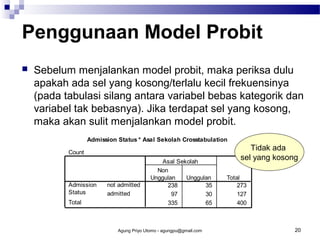 Penggunaan Model Probit


Sebelum menjalankan model probit, maka periksa dulu
apakah ada sel yang kosong/terlalu kecil frekuensinya
(pada tabulasi silang antara variabel bebas kategorik dan
variabel tak bebasnya). Jika terdapat sel yang kosong,
maka akan sulit menjalankan model probit.
Admission Status * Asal Sekolah Crosstabulation
Count

Admission
Status
Total

not admitted
admitted

Asal Sekolah
Non
Unggulan
Unggulan
238
35
97
30
335
65

Agung Priyo Utomo - agungpu@gmail.com

Tidak ada
sel yang kosong
Total
273
127
400

20

 