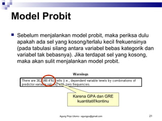 Model Probit


Sebelum menjalankan model probit, maka periksa dulu
apakah ada sel yang kosong/terlalu kecil frekuensinya
(pada tabulasi silang antara variabel bebas kategorik dan
variabel tak bebasnya). Jika terdapat sel yang kosong,
maka akan sulit menjalankan model probit.

Karena GPA dan GRE
kuantitatif/kontinu

Agung Priyo Utomo - agungpu@gmail.com

21

 