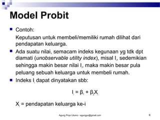 Model Probit






Contoh:
Keputusan untuk membeli/memiliki rumah dilihat dari
pendapatan keluarga.
Ada suatu nilai, semacam indeks kegunaan yg tdk dpt
diamati (unobservable utility index), misal Ii, sedemikian
sehingga makin besar nilai Ii, maka makin besar pula
peluang sebuah keluarga untuk membeli rumah.
Indeks Ii dapat dinyatakan sbb:
Ii = β1 + β2Xi
Xi = pendapatan keluarga ke-i
Agung Priyo Utomo - agungpu@gmail.com

6

 