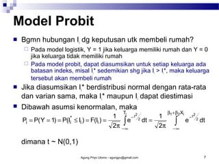 Model Probit


Bgmn hubungan Ii dg keputusan utk membeli rumah?







Pada model logistik, Y = 1 jika keluarga memiliki rumah dan Y = 0
jika keluarga tidak memiliki rumah
Pada model probit, dapat diasumsikan untuk setiap keluarga ada
batasan indeks, misal Ii* sedemikian shg jika Ii > Ii*, maka keluarga
tersebut akan membeli rumah

Jika diasumsikan Ii* berdistribusi normal dengan rata-rata
dan varian sama, maka Ii* maupun Ii dapat diestimasi
Dibawah asumsi kenormalan, maka
Pi = P( Y = 1)

= P(Ii*

T

≤ Ii ) = F(Ii ) =

1 i − t2 2
∫ e dt =
2π − ∞

1
2π

β1 + β2 Xi

∫

e

−t

2
2

dt

−∞

dimana t ~ N(0,1)
Agung Priyo Utomo - agungpu@gmail.com

7

 