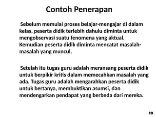 Contoh Penerapan
Sebelum memulai proses belajar-mengajar di dalam
kelas, peserta didik terlebih dahulu diminta untuk
mengobservasi suatu fenomena yang aktual.
Kemudian peserta didik diminta mencatat masalah-
masalah yang muncul.
Setelah itu tugas guru adalah meransang peserta didik
untuk berpikir kritis dalam memecahkan masalah yang
ada. Tugas guru adalah mengarahkan peserta didik
untuk bertanya, membuktikan asumsi, dan
mendengarkan pendapat yang berbeda dari mereka.
10
10
 