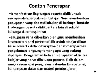 Contoh Penerapan
Memanfaatkan lingkungan peserta didik untuk
memperoleh pengalaman belajar. Guru memberikan
penugasan yang dapat dilakukan di berbagai konteks
lingkungan peserta didik, antara lain di sekolah,
keluarga dan masyarakat.
Penugasan yang diberikan oleh guru memberikan
kesempatan bagi peserta didik untuk belajar diluar
kelas. Peserta didik diharapkan dapat memperoleh
pengalaman langsung tentang apa yang sedang
dipelajari. Pengalaman belajar merupakan aktivitas
belajar yang harus dilakukan peserta didik dalam
rangka mencapai penguasaan standar kompetensi,
kemampuan dasar dan materi pembelajaran.
11
11
 