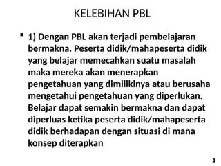 KELEBIHAN PBL
 1) Dengan PBL akan terjadi pembelajaran
bermakna. Peserta didik/mahapeserta didik
yang belajar memecahkan suatu masalah
maka mereka akan menerapkan
pengetahuan yang dimilikinya atau berusaha
mengetahui pengetahuan yang diperlukan.
Belajar dapat semakin bermakna dan dapat
diperluas ketika peserta didik/mahapeserta
didik berhadapan dengan situasi di mana
konsep diterapkan
3
3
 