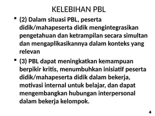 KELEBIHAN PBL
 (2) Dalam situasi PBL, peserta
didik/mahapeserta didik mengintegrasikan
pengetahuan dan ketrampilan secara simultan
dan mengaplikasikannya dalam konteks yang
relevan
 (3) PBL dapat meningkatkan kemampuan
berpikir kritis, menumbuhkan inisiatif peserta
didik/mahapeserta didik dalam bekerja,
motivasi internal untuk belajar, dan dapat
mengembangkan hubungan interpersonal
dalam bekerja kelompok.
4
4
 
