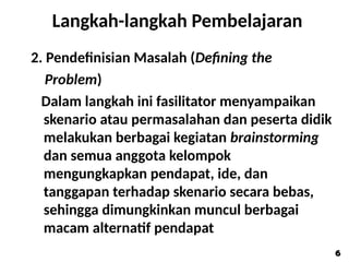 Langkah-langkah Pembelajaran
2. Pendefinisian Masalah (Defining the
Problem)
Dalam langkah ini fasilitator menyampaikan
skenario atau permasalahan dan peserta didik
melakukan berbagai kegiatan brainstorming
dan semua anggota kelompok
mengungkapkan pendapat, ide, dan
tanggapan terhadap skenario secara bebas,
sehingga dimungkinkan muncul berbagai
macam alternatif pendapat
6
6
 