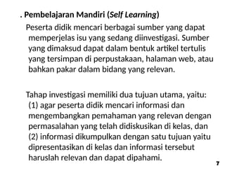 . Pembelajaran Mandiri (Self Learning)
Peserta didik mencari berbagai sumber yang dapat
memperjelas isu yang sedang diinvestigasi. Sumber
yang dimaksud dapat dalam bentuk artikel tertulis
yang tersimpan di perpustakaan, halaman web, atau
bahkan pakar dalam bidang yang relevan.
Tahap investigasi memiliki dua tujuan utama, yaitu:
(1) agar peserta didik mencari informasi dan
mengembangkan pemahaman yang relevan dengan
permasalahan yang telah didiskusikan di kelas, dan
(2) informasi dikumpulkan dengan satu tujuan yaitu
dipresentasikan di kelas dan informasi tersebut
haruslah relevan dan dapat dipahami.
7
7
 
