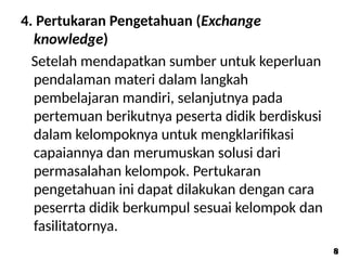 4. Pertukaran Pengetahuan (Exchange
knowledge)
Setelah mendapatkan sumber untuk keperluan
pendalaman materi dalam langkah
pembelajaran mandiri, selanjutnya pada
pertemuan berikutnya peserta didik berdiskusi
dalam kelompoknya untuk mengklarifikasi
capaiannya dan merumuskan solusi dari
permasalahan kelompok. Pertukaran
pengetahuan ini dapat dilakukan dengan cara
peserrta didik berkumpul sesuai kelompok dan
fasilitatornya.
8
8
 