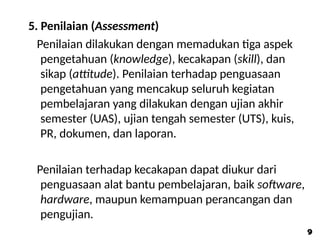 5. Penilaian (Assessment)
Penilaian dilakukan dengan memadukan tiga aspek
pengetahuan (knowledge), kecakapan (skill), dan
sikap (attitude). Penilaian terhadap penguasaan
pengetahuan yang mencakup seluruh kegiatan
pembelajaran yang dilakukan dengan ujian akhir
semester (UAS), ujian tengah semester (UTS), kuis,
PR, dokumen, dan laporan.
Penilaian terhadap kecakapan dapat diukur dari
penguasaan alat bantu pembelajaran, baik software,
hardware, maupun kemampuan perancangan dan
pengujian.
9
9
 