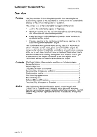 Sustainability Management Plan
17 September 2015
page 2 of 10
Overview
Purpose The purpose of the Sustainability Management Plan is to analyse the
sustainability aspects of the project and its contribution to the sustainability
strategy of the permanent organization / customer.
The primary uses of the Sustainability Management Plan are to:
• Analyse the sustainability aspects of the project.
• Identify the contributions the project makes to the sustainability strategy
and ambitions of the permanent organization.
• Create a common understanding and agreement on the sustainability
contributions of the project.
• Provide a baseline for the monitoring, controlling and reporting of the
sustainability contributions of the project.
The Sustainability Management Plan is a living product in that it should
always reflect the current status, plans and controls of the project. Its
component products will need to be updated and re-baselined, as necessary,
at the end of each stage, to reflect the current status of its constituent parts.
The version of the Sustainability Management Plan that was used to gain
authorization for the project is preserved as the basis against which
performance will later be assessed when closing the project.
Contents The Project Initiation Documentation should cover the following topics.
Project Definition .............................................................................. 3
Project Objectives.............................................................................. 3
(Key) Stakeholders and interests ....................................................... 4
Sustainability strategy and ambitions............................................... 4
Confrontation matrix......................................................................... 6
Sustainability opportunities .............................................................. 7
Sustainability risks ............................................................................ 8
Enhanced Project Objectives............................................................. 9
Sustainability Management Structure ........................................... 10
Advice The Sustainability Management Plan is derived from the Project Brief
(PRINCE2®) or Project Charter (PMBOK®) and in discussion with users,
business representatives, suppliers and other stakeholders. Logically, the CSR-
officer of the permanent organization or client is involved in the development
process.
 