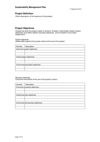 Sustainability Management Plan
17 September 2015
page 3 of 10
Project Definition
(Short description of the essence of the project)
Project Objectives
(Explaining what the project needs to achieve. Divided in deliverable related ‘project
objectives’ and effect related ‘business objectives’, as formulated in the project
assignment.)
Project objectives
(Measurable outputs and success criteria at the end of the project)
Number Description
Economic project objectives
Social project objectives
Environmental project objectives
Business objectives
(Outcomes and effects of the use of the project’s output.)
Number Description
Economic business objectives
Social business objectives
Environmental business objectives
 
