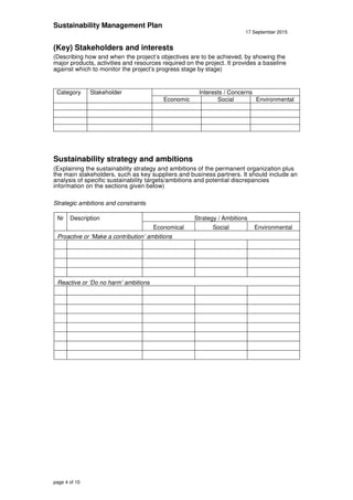 Sustainability Management Plan
17 September 2015
page 4 of 10
(Key) Stakeholders and interests
(Describing how and when the project’s objectives are to be achieved, by showing the
major products, activities and resources required on the project. It provides a baseline
against which to monitor the project’s progress stage by stage)
Category Stakeholder Interests / Concerns
Economic Social Environmental
Sustainability strategy and ambitions
(Explaining the sustainability strategy and ambitions of the permanent organization plus
the main stakeholders, such as key suppliers and business partners. It should include an
analysis of specific sustainability targets/ambitions and potential discrepancies
information on the sections given below)
Strategic ambitions and constraints
Nr Description Strategy / Ambitions
Economical Social Environmental
Proactive or ‘Make a contribution’ ambitions
Reactive or ‘Do no harm’ ambitions
 