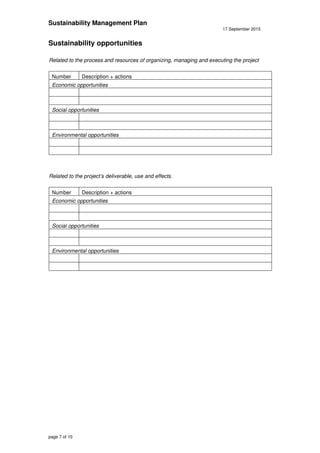 Sustainability Management Plan
17 September 2015
page 7 of 10
Sustainability opportunities
Related to the process and resources of organizing, managing and executing the project
Number Description + actions
Economic opportunities
Social opportunities
Environmental opportunities
Related to the project’s deliverable, use and effects.
Number Description + actions
Economic opportunities
Social opportunities
Environmental opportunities
 