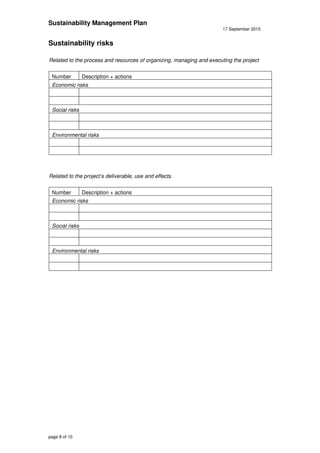 Sustainability Management Plan
17 September 2015
page 8 of 10
Sustainability risks
Related to the process and resources of organizing, managing and executing the project
Number Description + actions
Economic risks
Social risks
Environmental risks
Related to the project’s deliverable, use and effects.
Number Description + actions
Economic risks
Social risks
Environmental risks
 