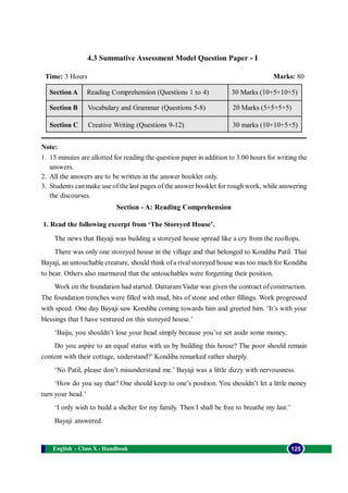 4.3 Summative Assessment Model Question Paper - I 
Time: 3 Hours Marks: 80 
Reading Comprehension (Questions 1 to 4) 
Vocabulary and Grammar (Questions 5-8) 
Creative Writing (Questions 9-12) 
Note: 
1. 15 minutes are allotted for reading the question paper in addition to 3.00 hours for writing the 
answers. 
2. All the answers are to be written in the answer booklet only. 
3. Students can make use of the last pages of the answer booklet for rough work, while answering 
the discourses. 
Section - A: Reading Comprehension 
Section A 
Section B 
Section C 
1. Read the following excerpt from ‘The Storeyed House’. 
30 Marks (10+5+10+5) 
20 Marks (5+5+5+5) 
30 marks (10+10+5+5) 
The news that Bayaji was building a storeyed house spread like a cry from the rooftops. 
There was only one storeyed house in the village and that belonged to Kondiba Patil. That 
Bayaji, an untouchable creature, should think of a rival storeyed house was too much for Kondiba 
to bear. Others also murmured that the untouchables were forgetting their position. 
Work on the foundation had started. Dattaram Vadar was given the contract of construction. 
The foundation trenches were filled with mud, bits of stone and other fillings. Work progressed 
with speed. One day Bayaji saw Kondiba coming towards him and greeted him. ‘It’s with your 
blessings that I have ventured on this storeyed house.’ 
‘Baiju, you shouldn’t lose your head simply because you’ve set aside some money. 
Do you aspire to an equal status with us by building this house? The poor should remain 
content with their cottage, understand?’ Kondiba remarked rather sharply. 
‘No Patil, please don’t misunderstand me.’ Bayaji was a little dizzy with nervousness. 
‘How do you say that? One should keep to one’s position. You shouldn’t let a little money 
turn your head.’ 
‘I only wish to build a shelter for my family. Then I shall be free to breathe my last.’ 
Bayaji answered. 
English - Class X - Handbook 125 
 