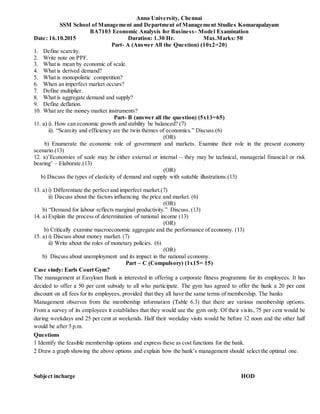 Anna University, Chennai
SSM School of Management and Department of Management Studies Komarapalayam
BA7103 Economic Analysis for Business- Model Examination
Date: 16.10.2015 Duration: 1.30 Hr. Max.Marks: 50
Part- A (Answer All the Question) (10x2=20)
1. Define scarcity.
2. Write note on PPF.
3. What is mean by economic of scale.
4. What is derived demand?
5. What is monopolistic competition?
6. When an imperfect market occurs?
7. Define multiplier.
8. What is aggregate demand and supply?
9. Define deflation.
10. What are the money market instruments?
Part- B (answer all the question) (5x13=65)
11. a) i). How can economic growth and stability be balanced? (7)
ii). “Scarcity and efficiency are the twin themes of economics.” Discuss.(6)
(OR)
b) Enumerate the economic role of government and markets. Examine their role in the present economy
scenario.(13)
12. a)’Economies of scale may be either external or internal – they may be technical, managerial financial or risk
bearing’ – Elaborate.(13)
(OR)
b) Discuss the types of elasticity of demand and supply with suitable illustrations.(13)
13. a) i) Differentiate the perfect and imperfect market.(7)
ii) Discuss about the factors influencing the price and market. (6)
(OR)
b) “Demand for labour reflects marginal productivity.” Discuss. (13)
14. a) Explain the process of determination of national income (13)
(OR)
b) Critically examine macroeconomic aggregate and the performance of economy. (13)
15. a) i) Discuss about money market. (7)
ii) Write about the roles of monetary policies. (6)
(OR)
b) Discuss about unemployment and its impact in the national economy.
Part – C (Compulsory) (1x15= 15)
Case study: Earls Court Gym?
The management at Easyloan Bank is interested in offering a corporate fitness programme for its employees. It has
decided to offer a 50 per cent subsidy to all who participate. The gym has agreed to offer the bank a 20 per cent
discount on all fees for its employees, provided that they all have the same terms of membership. The banks
Management observes from the membership information (Table 6.3) that there are various membership options.
From a survey of its employees it establishes that they would use the gym only. Of their visits, 75 per cent would be
during weekdays and 25 per cent at weekends. Half their weekday visits would be before 12 noon and the other half
would be after 5 p.m.
Questions
1 Identify the feasible membership options and express these as cost functions for the bank.
2 Draw a graph showing the above options and explain how the bank’s management should select the optimal one.
Subject incharge HOD
 