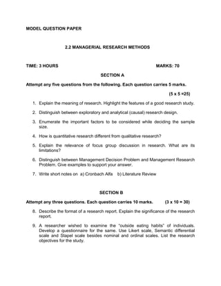 MODEL QUESTION PAPER
2.2 MANAGERIAL RESEARCH METHODS
TIME: 3 HOURS MARKS: 70
SECTION A
Attempt any five questions from the following. Each question carries 5 marks.
(5 x 5 =25)
1. Explain the meaning of research. Highlight the features of a good research study.
2. Distinguish between exploratory and analytical (causal) research design.
3. Enumerate the important factors to be considered while deciding the sample
size.
4. How is quantitative research different from qualitative research?
5. Explain the relevance of focus group discussion in research. What are its
limitations?
6. Distinguish between Management Decision Problem and Management Research
Problem. Give examples to support your answer.
7. Write short notes on a) Cronbach Alfa b) Literature Review
SECTION B
Attempt any three questions. Each question carries 10 marks. (3 x 10 = 30)
8. Describe the format of a research report. Explain the significance of the research
report.
9. A researcher wished to examine the “outside eating habits” of individuals.
Develop a questionnaire for the same. Use Likert scale, Semantic differential
scale and Stapel scale besides nominal and ordinal scales. List the research
objectives for the study.
 