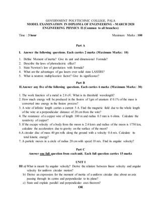 GOVERNMENT POLYTECHNIC COLLEGE, PALA
MODEL EXAMINATION IN DIPLOMA OF ENGINEERING - MARCH 2020
ENGINEERING PHYSICS II (Common to all branches)
Time : 3 hour Maximum Marks : 100
Part A
I. Answer the following questions. Each carries 2 marks (Maximum Marks: 10)
1. Define Moment of inertia? Give its unit and dimensional Formula?
2. Describe the laws of photoelectric effect?
3. State Newton’s law of gravitation with formula?
4. What are the advantages of gas lasers over solid state LASERS?
5. What is neutron multiplication factor? Give its significance?
Part B
II.Answer any five of the following questions. Each carries 6 marks (Maximum Marks: 30)
1. The work function of a metal is 2.8 eV. What is its threshold wavelength?
2. How much energy will be produced in the fission of 1gm of uranium if 0.1% of the mass is
converted into energy in the fission process?
3. A wire of infinite length carries a current 5 A. Find the magnetic field due to the whole length
of the wire at a perpendicular distance of 20 cm from the wire?
4. The resistance of a copper wire of length 100 m and radius 0.3 mm is 6 ohms. Calculate the
resistivity of copper?
5. If the escape velocity of a body from the moon is 2.4 km/s and radius of the moon is 1750 km,
calculate the acceleration due to gravity on the surface of the moon?
6.A circular disc of mass 40 gm rolls along the ground with a velocity 0.4 m/s. Calculate its
total kinetic energy?
7. A particle moves in a circle of radius 20 cm with speed 10 m/s. Find its angular velocity?
Part C
Answer one full question from each unit. Each full question carries 15 marks
UNIT I
III a) What is meant by angular velocity? Derive the relation between linear velocity and angular
velocity for uniform circular motion?
b) Derive an expression for the moment of inertia of a uniform circular disc about an axis
passing through its centre and perpendicular to its plane?
c) State and explain parallel and perpendicular axes theorem?
OR
 