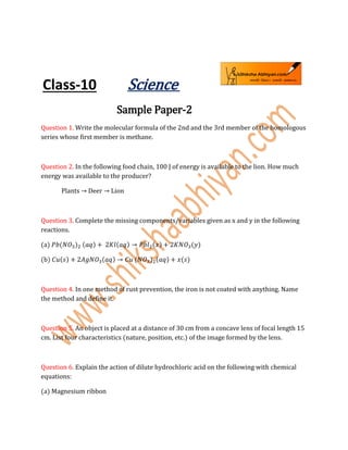 Class-10 Science
Sample Paper-2
Question 1. Write the molecular formula of the 2nd and the 3rd member of the homologous
series whose first member is methane.
Question 2. In the following food chain, 100 J of energy is available to the lion. How much
energy was available to the producer?
Plants → Deer → Lion
Question 3. Complete the missing components/variables given as x and y in the following
reactions.
(a) 𝑃𝑏(𝑁𝑂3)2 (𝑎𝑞) + 2𝐾𝑙(𝑎𝑞) → 𝑃𝑏𝑙2(𝑥) + 2𝐾𝑁𝑂3(𝑦)
(b) 𝐶𝑢(𝑠) + 2𝐴𝑔𝑁𝑂3(𝑎𝑞) → 𝐶𝑢 (𝑁𝑂3)2(𝑎𝑞) + 𝑥(𝑠)
Question 4. In one method of rust prevention, the iron is not coated with anything. Name
the method and define it.
Question 5. An object is placed at a distance of 30 cm from a concave lens of focal length 15
cm. List four characteristics (nature, position, etc.) of the image formed by the lens.
Question 6. Explain the action of dilute hydrochloric acid on the following with chemical
equations:
(a) Magnesium ribbon
 