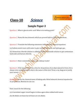 Class-10 Science
Sample Paper-3
Question 1. What is glacial acetic acid? What is its melting point?
Question 2. Name the two elements which are present both in CNG and petroleum.
Question 3. Translate the following statements into balanced chemical equations:
(a) Sodium metal reacts with water to give sodium hydroxide and hydrogen gas.
(b) Ammonium chloride solution is added to barium hydroxide solution to give ammonium
hydroxide and barium chloride.
Question 4. How is aluminum used to join railway tracks?
Question 5. If the image formed by a lens for all positions of an object placed in front of it is
always erect and diminished, what is the nature of this lens? Draw a ray diagram to justify
your answer.
Question 6. Write the chemical name of baking soda. Write balanced chemical equation for
its preparation. Mention its one use.
Or
State reason for the following:
(a) A tarnished copper vessel begins to shine again when rubbed with lemon.
(b) All alkalis are bases but all bases are not alkalis.
 