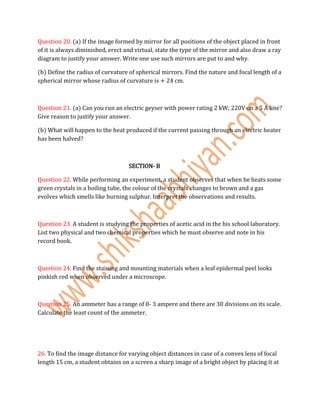 Question 20. (a) If the image formed by mirror for all positions of the object placed in front
of it is always diminished, erect and virtual, state the type of the mirror and also draw a ray
diagram to justify your answer. Write one use such mirrors are put to and why.
(b) Define the radius of curvature of spherical mirrors. Find the nature and focal length of a
spherical mirror whose radius of curvature is + 24 cm.
Question 21. (a) Can you run an electric geyser with power rating 2 kW; 220V on a 5 A line?
Give reason to justify your answer.
(b) What will happen to the heat produced if the current passing through an electric heater
has been halved?
SECTION- B
Question 22. While performing an experiment, a student observes that when he heats some
green crystals in a boiling tube, the colour of the crystals changes to brown and a gas
evolves which smells like burning sulphur. Interpret the observations and results.
Question 23. A student is studying the properties of acetic acid in the his school laboratory.
List two physical and two chemical properties which he must observe and note in his
record book.
Question 24. Find the staining and mounting materials when a leaf epidermal peel looks
pinkish red when observed under a microscope.
Question 25. An ammeter has a range of 0- 3 ampere and there are 30 divisions on its scale.
Calculate the least count of the ammeter.
26. To find the image distance for varying object distances in case of a convex lens of focal
length 15 cm, a student obtains on a screen a sharp image of a bright object by placing it at
 