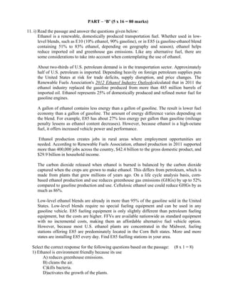 

PART – ‘B’ (5 x 16 = 80 marks)
11. i) Read the passage and answer the questions given below:
Ethanol is a renewable, domestically produced transportation fuel. Whether used in lowlevel blends, such as E10 (10% ethanol, 90% gasoline), or in E85 (a gasoline-ethanol blend
containing 51% to 83% ethanol, depending on geography and season), ethanol helps
reduce imported oil and greenhouse gas emissions. Like any alternative fuel, there are
some considerations to take into account when contemplating the use of ethanol.
About two-thirds of U.S. petroleum demand is in the transportation sector. Approximately
half of U.S. petroleum is imported. Depending heavily on foreign petroleum supplies puts
the United States at risk for trade deficits, supply disruption, and price changes. The
Renewable Fuels Association's 2012 Ethanol Industry Outlookcalculated that in 2011 the
ethanol industry replaced the gasoline produced from more than 485 million barrels of
imported oil. Ethanol represents 25% of domestically produced and refined motor fuel for
gasoline engines.
A gallon of ethanol contains less energy than a gallon of gasoline. The result is lower fuel
economy than a gallon of gasoline. The amount of energy difference varies depending on
the blend. For example, E85 has about 27% less energy per gallon than gasoline (mileage
penalty lessens as ethanol content decreases). However, because ethanol is a high-octane
fuel, it offers increased vehicle power and performance.
Ethanol production creates jobs in rural areas where employment opportunities are
needed. According to Renewable Fuels Association, ethanol production in 2011 supported
more than 400,000 jobs across the country, $42.4 billion to the gross domestic product, and
$29.9 billion in household income.
The carbon dioxide released when ethanol is burned is balanced by the carbon dioxide
captured when the crops are grown to make ethanol. This differs from petroleum, which is
made from plants that grew millions of years ago. On a life cycle analysis basis, cornbased ethanol production and use reduces greenhouse gas emissions (GHGs) by up to 52%
compared to gasoline production and use. Cellulosic ethanol use could reduce GHGs by as
much as 86%.
Low-level ethanol blends are already in more than 95% of the gasoline sold in the United
States. Low-level blends require no special fueling equipment and can be used in any
gasoline vehicle. E85 fueling equipment is only slightly different than petroleum fueling
equipment, but the costs are higher. FFVs are available nationwide as standard equipment
with no incremental costs, making them an affordable alternative fuel vehicle option.
However, because most U.S. ethanol plants are concentrated in the Midwest, fueling
stations offering E85 are predominately located in the Corn Belt states. More and more
states are installing E85 every day. Find E85 fuelling stations in your area.
Select the correct response for the following questions based on the passage:
1) Ethanol is environment friendly because its use
A) reduces greenhouse emissions.
B) cleans the air.
C)kills bacteria.
D)activates the growth of the plants.
 

(8 x 1 = 8)

 