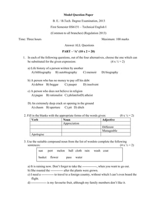  

Model Question Paper
B. E. / B.Tech. Degree Examination, 2013
First Semester HS6151 – Technical English I
(Common to all branches) (Regulation 2013)
Time: Three hours

Maximum: 100 marks
Answer ALL Questions
PART – ‘A’ (10 x 2 = 20)

1. In each of the following questions, out of the four alternatives, choose the one which can
be substituted for the given expression:
(4 x ½ = 2)
a) Life history of a person written by another
A) bibliography B) autobiography
C) memoir

D) biography

b) A person who has no money to pay off his debt
A) debtor B) beggar
C) pauper
D) insolvent
c) A person who does not believe in religion
A) pagan B) rationalist C) philatelistD) atheist
D) An extremely deep crack or opening in the ground
A) chasm B) aperture C) pit D) ditch
2. Fill in the blanks with the appropriate forms of the words given:
(8 x ¼ = 2)
Verb
Noun
Adjective
Appreciation
Different
Manageable
Apologise
3. Use the suitable compound noun from the list of wordsto complete the following
sentences:
(4 x ½ = 2)
sun
basket

port

melon

flower

ball cloth rain
pass

wash coat

water

a) It is raining now. Don’t forget to take the --------------, when you want to go out.
b) She roasted the ------------ after the plants were grown.
c) I need a ------------ to travel to a foreign country, without which I can’t even board the
flight.
d) --------------- is my favourite fruit, although my family members don’t like it.
 

 