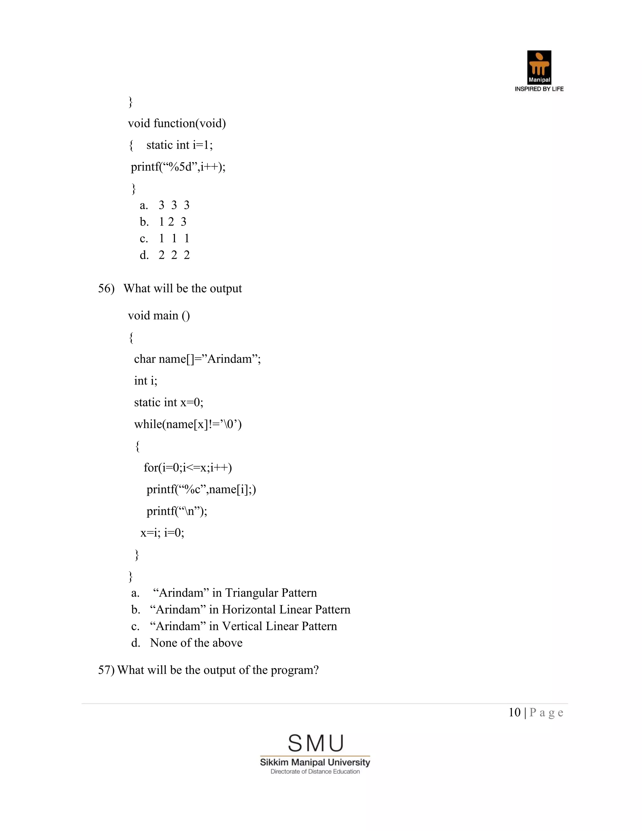 10 | P a g e
}
void function(void)
{ static int i=1;
printf(“%5d”,i++);
}
a. 3 3 3
b. 1 2 3
c. 1 1 1
d. 2 2 2
56) What will be the output
void main ()
{
char name[]=”Arindam”;
int i;
static int x=0;
while(name[x]!=‟0‟)
{
for(i=0;i<=x;i++)
printf(“%c”,name[i];)
printf(“n”);
x=i; i=0;
}
}
a. “Arindam” in Triangular Pattern
b. “Arindam” in Horizontal Linear Pattern
c. “Arindam” in Vertical Linear Pattern
d. None of the above
57) What will be the output of the program?
 