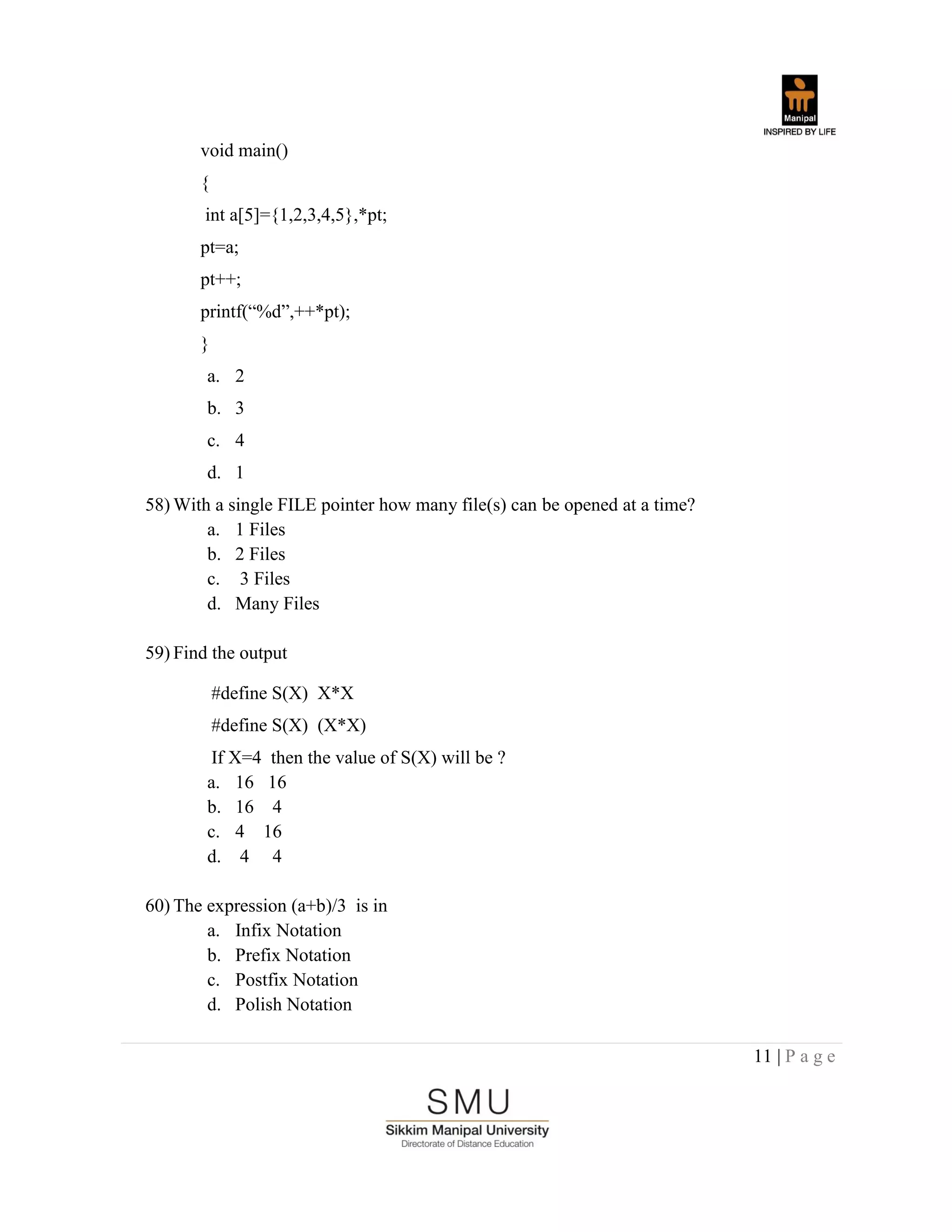11 | P a g e
void main()
{
int a[5]={1,2,3,4,5},*pt;
pt=a;
pt++;
printf(“%d”,++*pt);
}
a. 2
b. 3
c. 4
d. 1
58) With a single FILE pointer how many file(s) can be opened at a time?
a. 1 Files
b. 2 Files
c. 3 Files
d. Many Files
59) Find the output
#define S(X) X*X
#define S(X) (X*X)
If X=4 then the value of S(X) will be ?
a. 16 16
b. 16 4
c. 4 16
d. 4 4
60) The expression (a+b)/3 is in
a. Infix Notation
b. Prefix Notation
c. Postfix Notation
d. Polish Notation
 