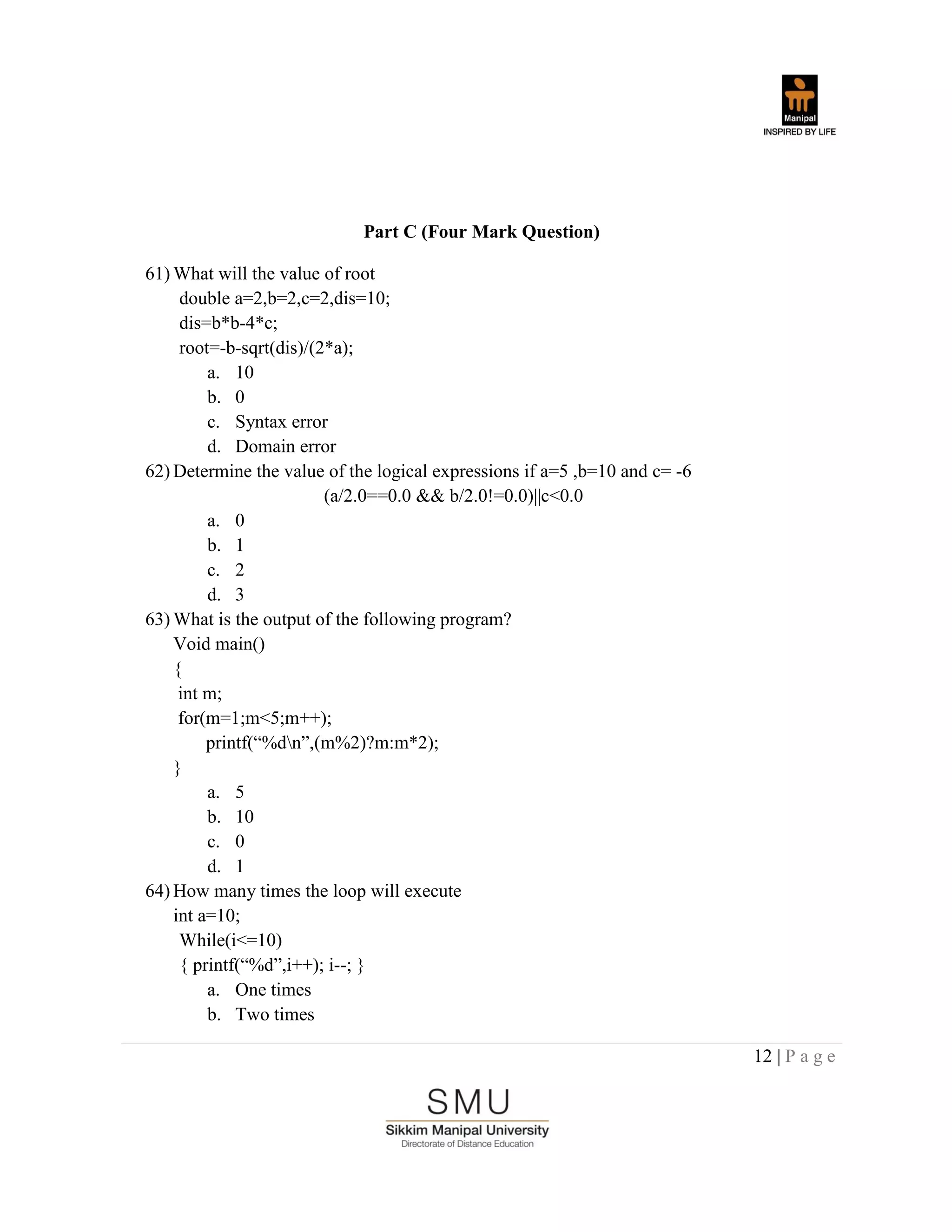 12 | P a g e
Part C (Four Mark Question)
61) What will the value of root
double a=2,b=2,c=2,dis=10;
dis=b*b-4*c;
root=-b-sqrt(dis)/(2*a);
a. 10
b. 0
c. Syntax error
d. Domain error
62) Determine the value of the logical expressions if a=5 ,b=10 and c= -6
(a/2.0==0.0 && b/2.0!=0.0)||c<0.0
a. 0
b. 1
c. 2
d. 3
63) What is the output of the following program?
Void main()
{
int m;
for(m=1;m<5;m++);
printf(“%dn”,(m%2)?m:m*2);
}
a. 5
b. 10
c. 0
d. 1
64) How many times the loop will execute
int a=10;
While(i<=10)
{ printf(“%d”,i++); i--; }
a. One times
b. Two times
 