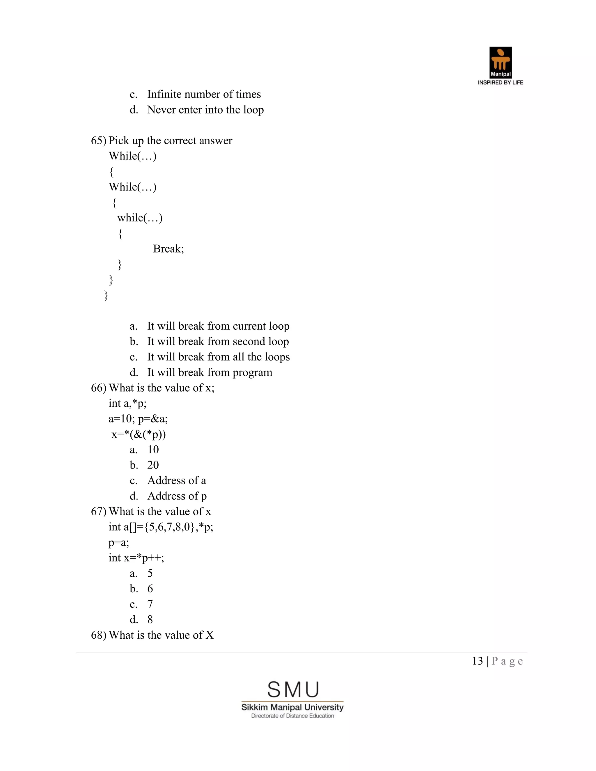 13 | P a g e
c. Infinite number of times
d. Never enter into the loop
65) Pick up the correct answer
While(…)
{
While(…)
{
while(…)
{
Break;
}
}
}
a. It will break from current loop
b. It will break from second loop
c. It will break from all the loops
d. It will break from program
66) What is the value of x;
int a,*p;
a=10; p=&a;
x=*(&(*p))
a. 10
b. 20
c. Address of a
d. Address of p
67) What is the value of x
int a[]={5,6,7,8,0},*p;
p=a;
int x=*p++;
a. 5
b. 6
c. 7
d. 8
68) What is the value of X
 