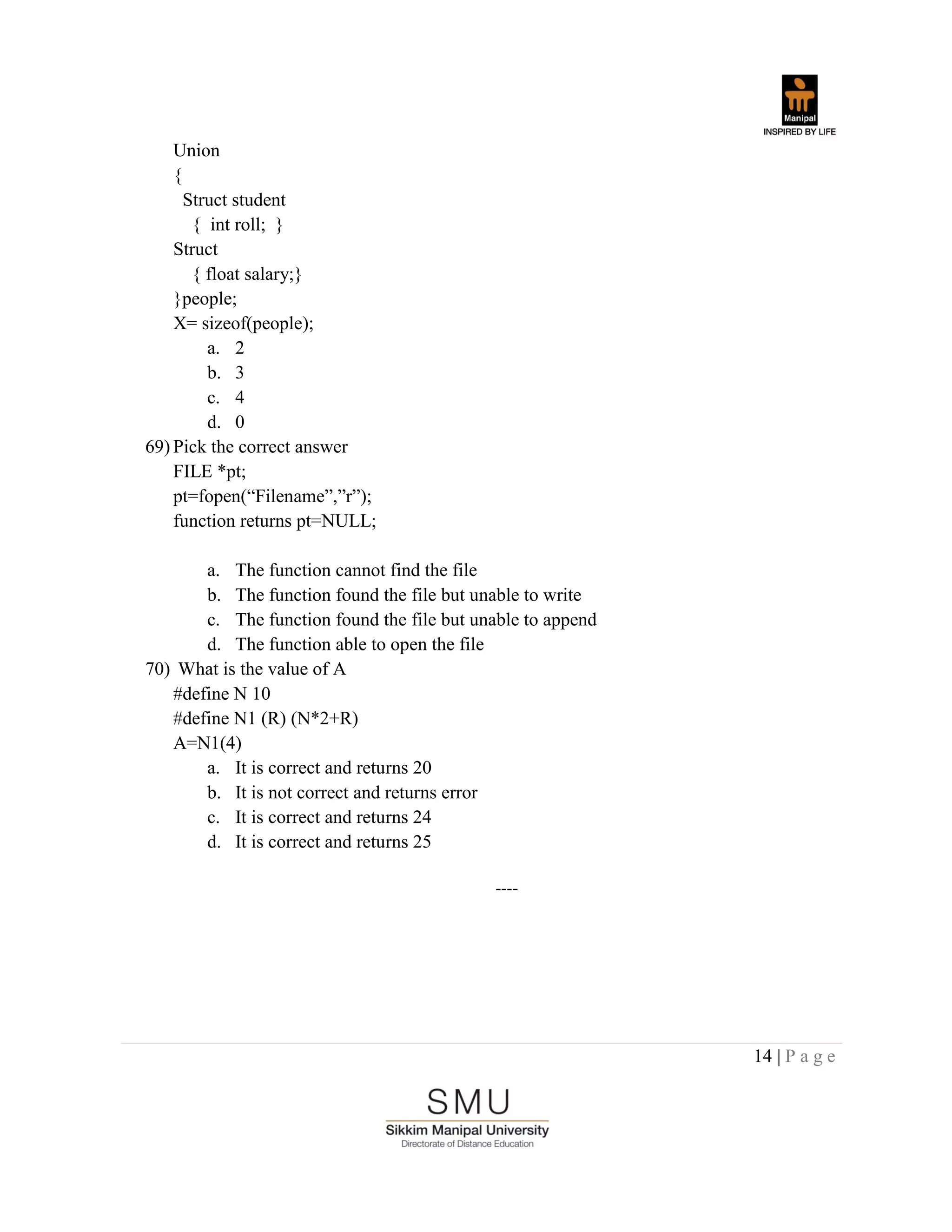 14 | P a g e
Union
{
Struct student
{ int roll; }
Struct
{ float salary;}
}people;
X= sizeof(people);
a. 2
b. 3
c. 4
d. 0
69) Pick the correct answer
FILE *pt;
pt=fopen(“Filename”,”r”);
function returns pt=NULL;
a. The function cannot find the file
b. The function found the file but unable to write
c. The function found the file but unable to append
d. The function able to open the file
70) What is the value of A
#define N 10
#define N1 (R) (N*2+R)
A=N1(4)
a. It is correct and returns 20
b. It is not correct and returns error
c. It is correct and returns 24
d. It is correct and returns 25
----
 