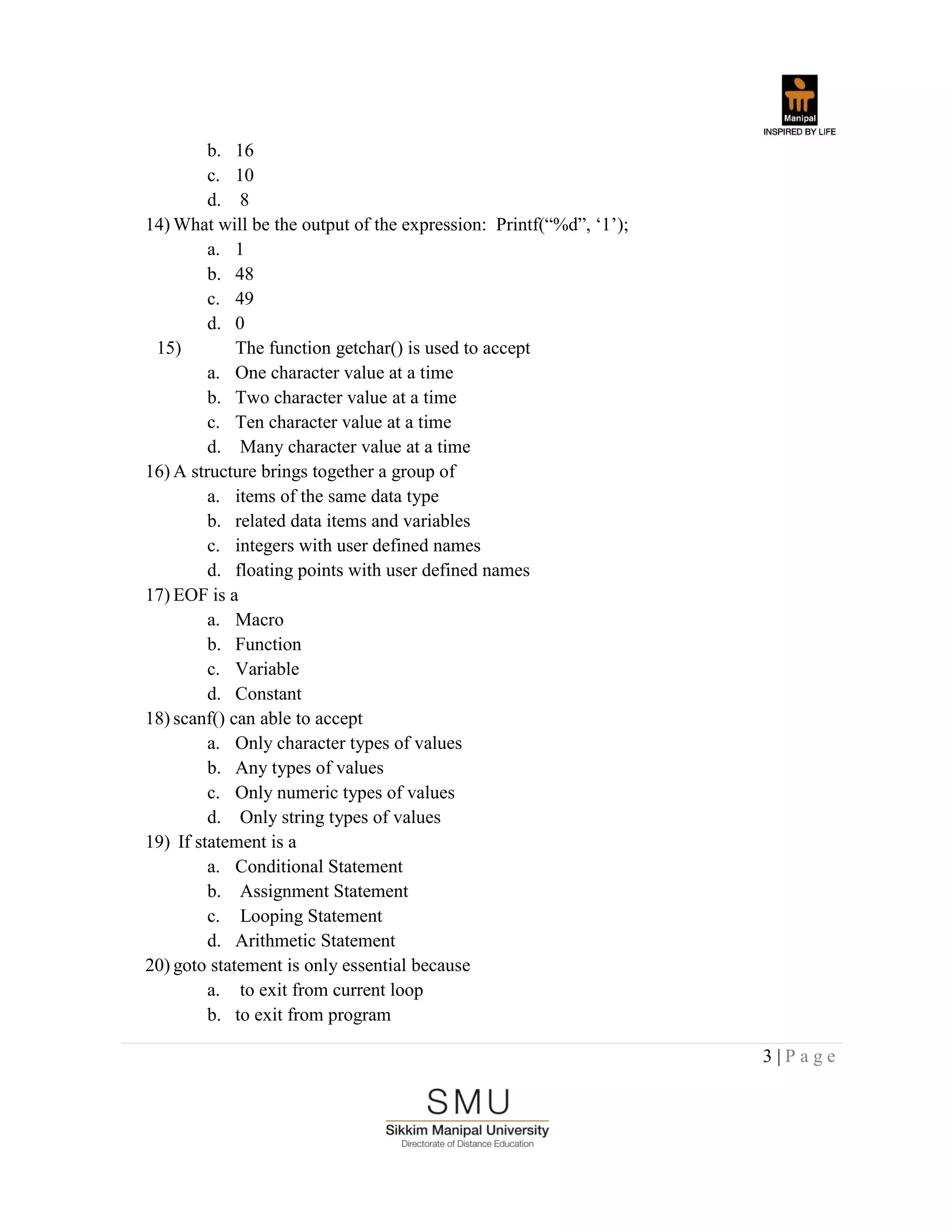 3 | P a g e
b. 16
c. 10
d. 8
14) What will be the output of the expression: Printf(“%d”, „1‟);
a. 1
b. 48
c. 49
d. 0
15) The function getchar() is used to accept
a. One character value at a time
b. Two character value at a time
c. Ten character value at a time
d. Many character value at a time
16) A structure brings together a group of
a. items of the same data type
b. related data items and variables
c. integers with user defined names
d. floating points with user defined names
17) EOF is a
a. Macro
b. Function
c. Variable
d. Constant
18) scanf() can able to accept
a. Only character types of values
b. Any types of values
c. Only numeric types of values
d. Only string types of values
19) If statement is a
a. Conditional Statement
b. Assignment Statement
c. Looping Statement
d. Arithmetic Statement
20) goto statement is only essential because
a. to exit from current loop
b. to exit from program
 