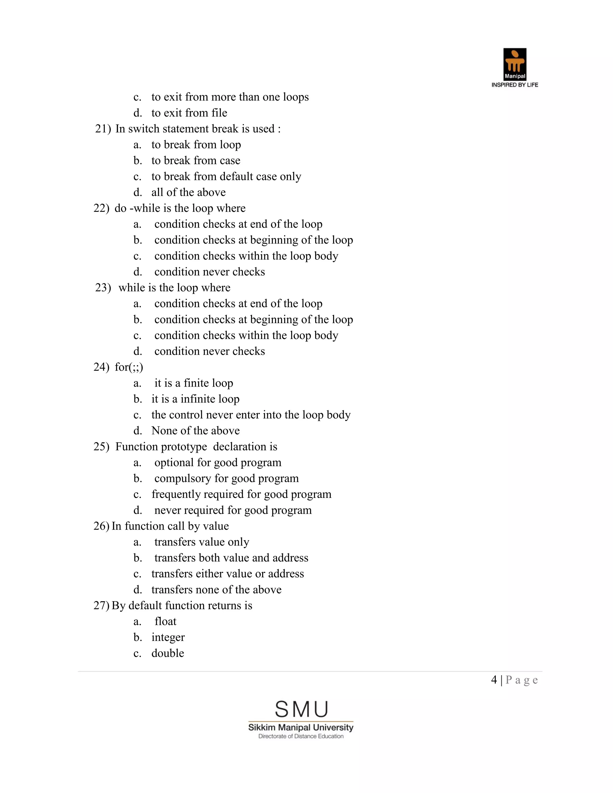 4 | P a g e
c. to exit from more than one loops
d. to exit from file
21) In switch statement break is used :
a. to break from loop
b. to break from case
c. to break from default case only
d. all of the above
22) do -while is the loop where
a. condition checks at end of the loop
b. condition checks at beginning of the loop
c. condition checks within the loop body
d. condition never checks
23) while is the loop where
a. condition checks at end of the loop
b. condition checks at beginning of the loop
c. condition checks within the loop body
d. condition never checks
24) for(;;)
a. it is a finite loop
b. it is a infinite loop
c. the control never enter into the loop body
d. None of the above
25) Function prototype declaration is
a. optional for good program
b. compulsory for good program
c. frequently required for good program
d. never required for good program
26) In function call by value
a. transfers value only
b. transfers both value and address
c. transfers either value or address
d. transfers none of the above
27) By default function returns is
a. float
b. integer
c. double
 
