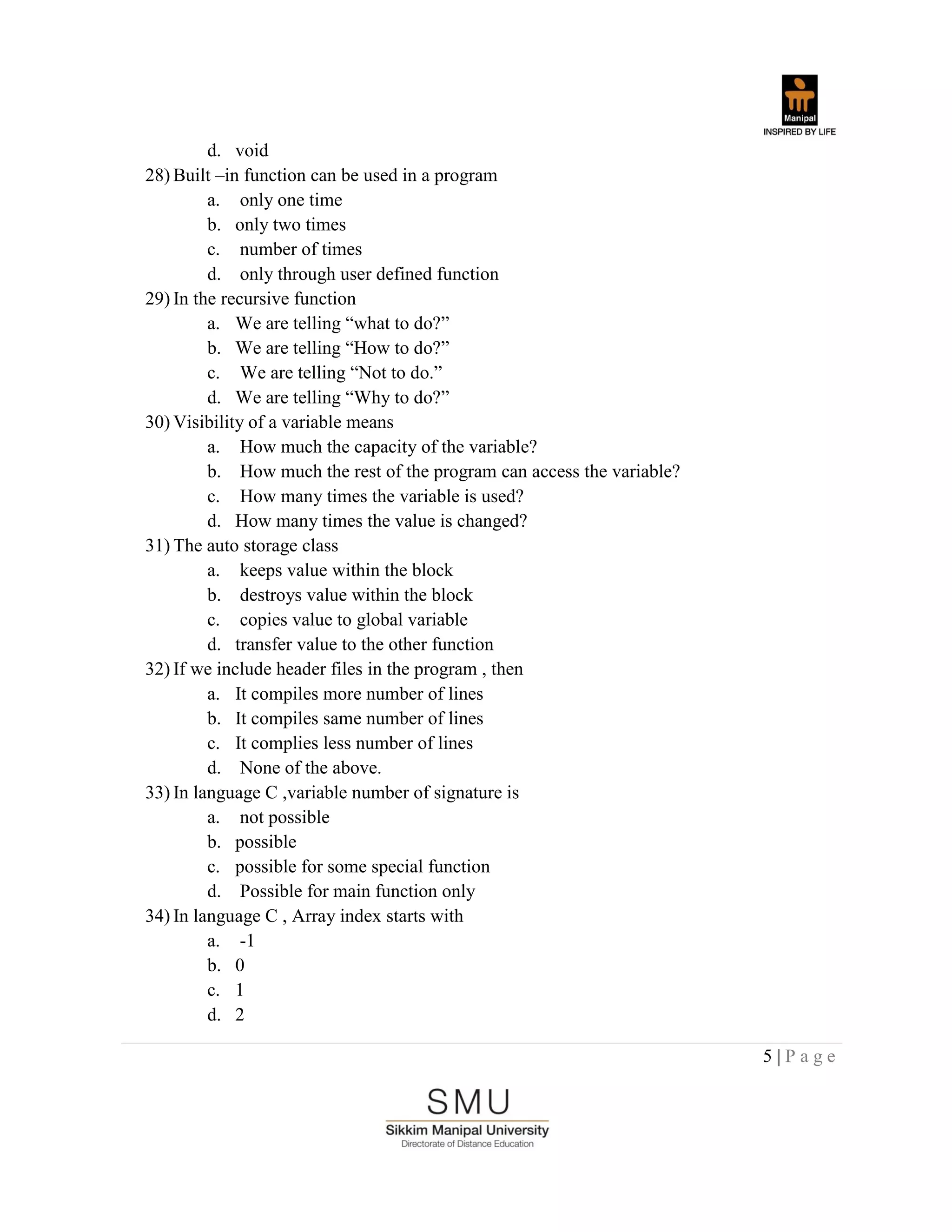 5 | P a g e
d. void
28) Built –in function can be used in a program
a. only one time
b. only two times
c. number of times
d. only through user defined function
29) In the recursive function
a. We are telling “what to do?”
b. We are telling “How to do?”
c. We are telling “Not to do.”
d. We are telling “Why to do?”
30) Visibility of a variable means
a. How much the capacity of the variable?
b. How much the rest of the program can access the variable?
c. How many times the variable is used?
d. How many times the value is changed?
31) The auto storage class
a. keeps value within the block
b. destroys value within the block
c. copies value to global variable
d. transfer value to the other function
32) If we include header files in the program , then
a. It compiles more number of lines
b. It compiles same number of lines
c. It complies less number of lines
d. None of the above.
33) In language C ,variable number of signature is
a. not possible
b. possible
c. possible for some special function
d. Possible for main function only
34) In language C , Array index starts with
a. -1
b. 0
c. 1
d. 2
 