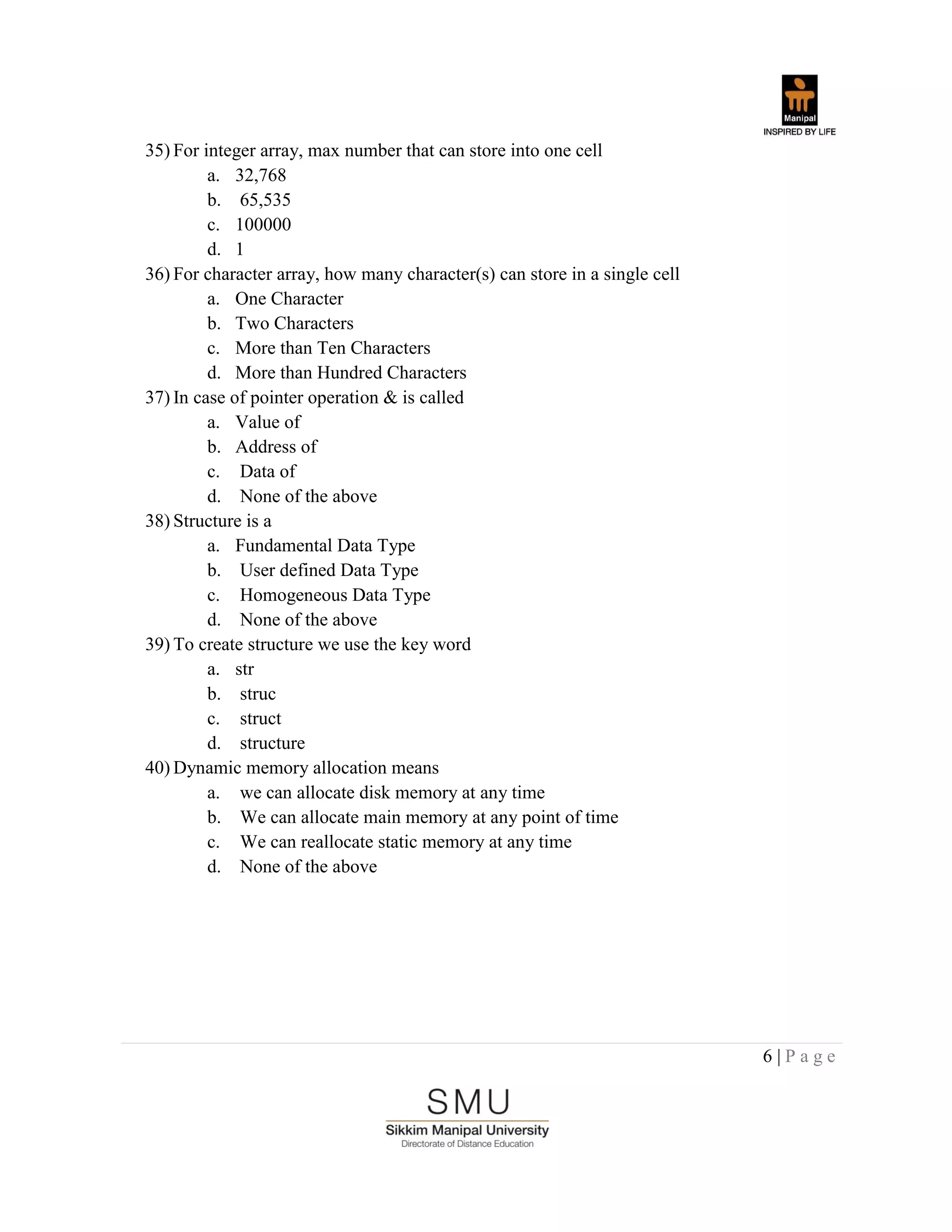 6 | P a g e
35) For integer array, max number that can store into one cell
a. 32,768
b. 65,535
c. 100000
d. 1
36) For character array, how many character(s) can store in a single cell
a. One Character
b. Two Characters
c. More than Ten Characters
d. More than Hundred Characters
37) In case of pointer operation & is called
a. Value of
b. Address of
c. Data of
d. None of the above
38) Structure is a
a. Fundamental Data Type
b. User defined Data Type
c. Homogeneous Data Type
d. None of the above
39) To create structure we use the key word
a. str
b. struc
c. struct
d. structure
40) Dynamic memory allocation means
a. we can allocate disk memory at any time
b. We can allocate main memory at any point of time
c. We can reallocate static memory at any time
d. None of the above
 